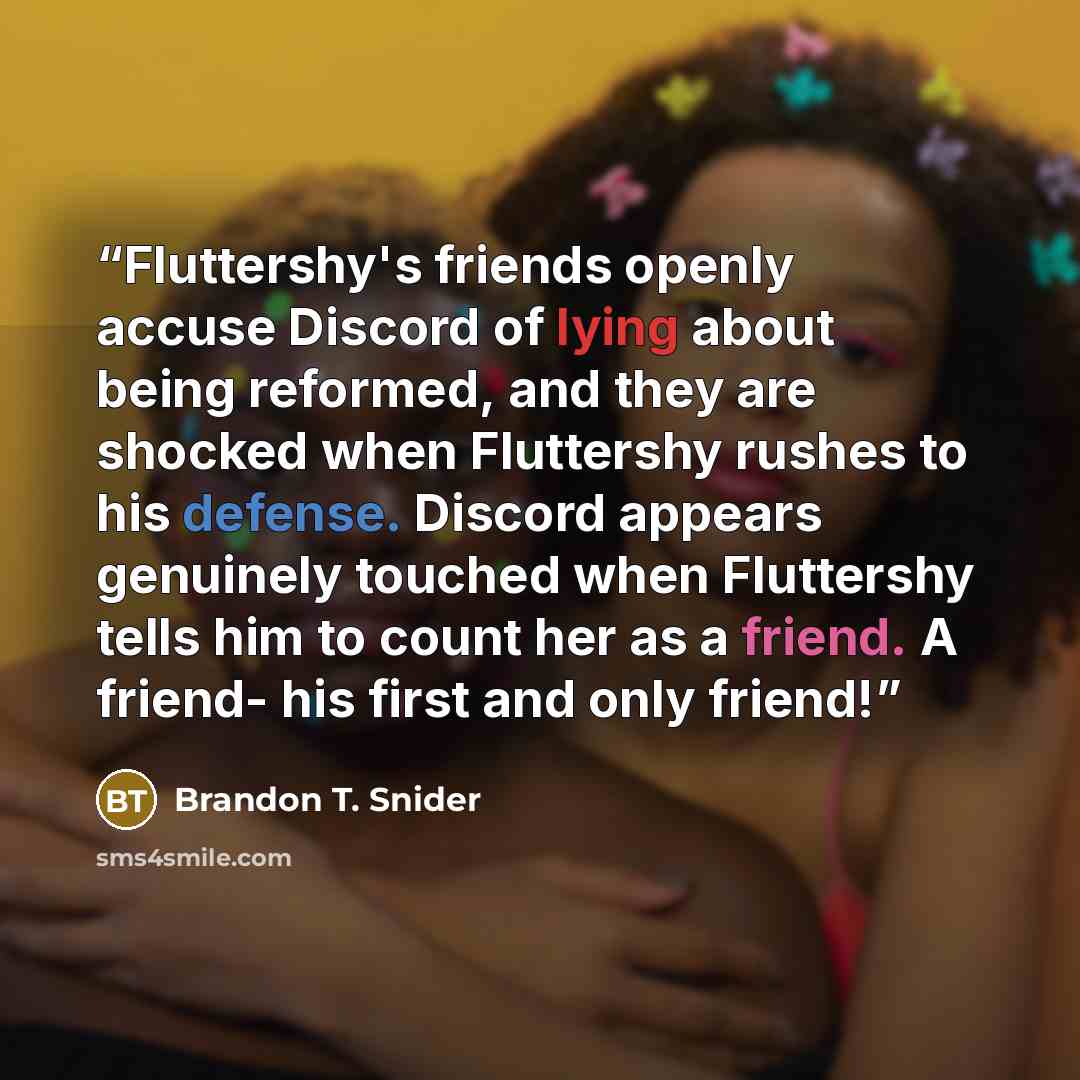 “Fluttershy's friends openly accuse Discord of lying about being reformed, and they are shocked when Fluttershy rushes to his defense. Discord appears genuinely touched when Fluttershy tells him to count her as a friend. A friend- his first and only friend!” quote by Brandon T. Snider