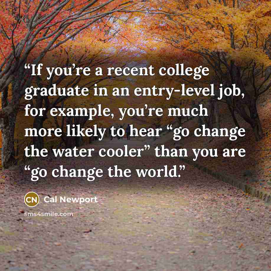 “If you’re a recent college graduate in an entry-level job, for example, you’re much more likely to hear “go change the water cooler” than you are “go change the world.” quote by Cal Newport