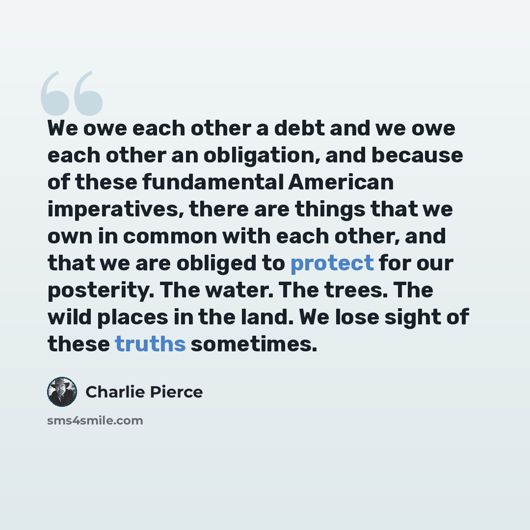 “We owe each other a debt and we owe each other an obligation, and because of these fundamental American imperatives, there are things that we own in common with each other, and that we are obliged to protect for our posterity. The water. The trees. The wild places in the land. We lose sight of…” quote by Charlie Pierce