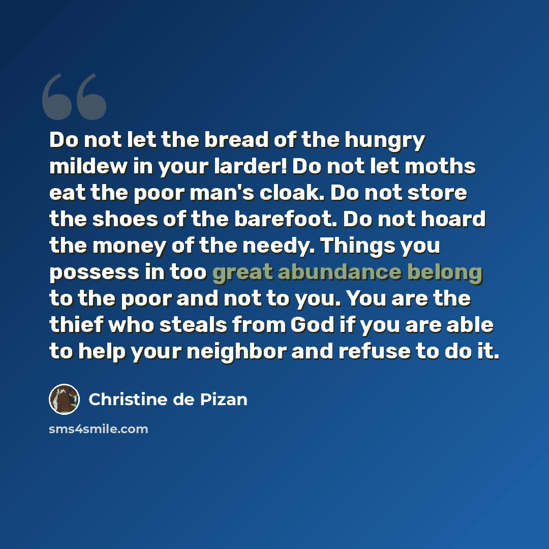 “Do not let the bread of the hungry mildew in your larder! Do not let moths eat the poor man's cloak. Do not store the shoes of the barefoot. Do not hoard the money of the needy. Things you possess in too great abundance belong to the poor and not to you. You are the thief who steals from God if…” quote by Christine de Pizan