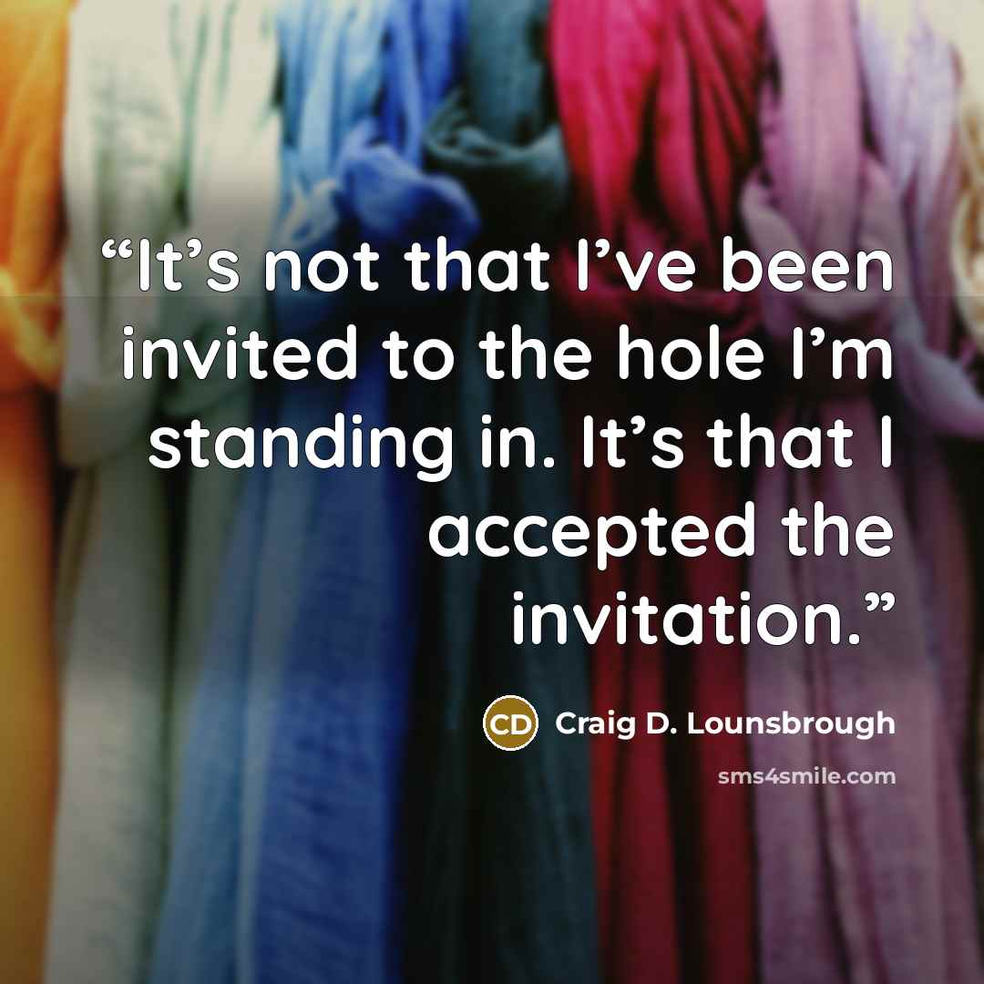 “It’s not that I’ve been invited to the hole I’m standing in. It’s that I accepted the invitation.” quote by Craig D. Lounsbrough
