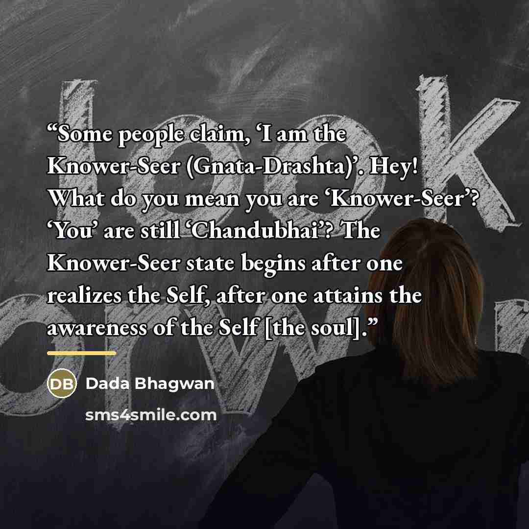 “Some people claim, ‘I am the Knower-Seer (Gnata-Drashta)’. Hey! What do you mean you are ‘Knower-Seer’? ‘You’ are still ‘Chandubhai’? The Knower-Seer state begins after one realizes the Self, after one attains the awareness of the Self [the soul].” quote by Dada Bhagwan