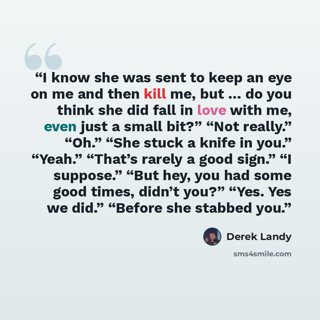 “I know she was sent to keep an eye on me and then kill me, but … do you think she did fall in love with me, even just a small bit?” “Not really.” “Oh.” “She stuck a knife in you.” “Yeah.” “That’s rarely a good sign.” “I suppose.” “But hey, you had some good times, didn’t you?” “Yes. Yes we did.”…” quote by Derek Landy