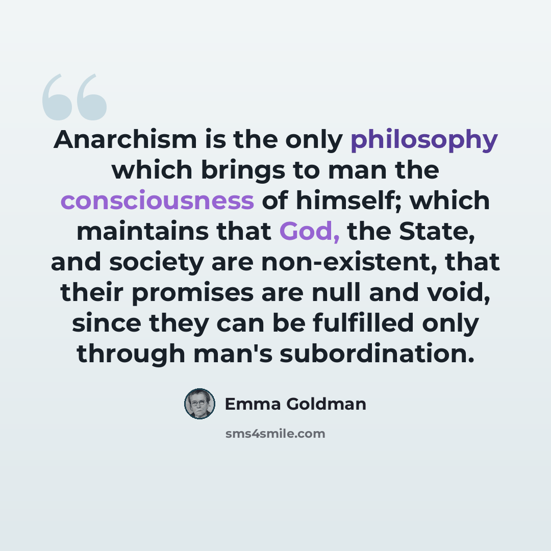 “Anarchism is the only philosophy which brings to man the consciousness of himself; which maintains that God, the State, and society are non-existent, that their promises are null and void, since they can be fulfilled only through man's subordination.” quote by Emma Goldman