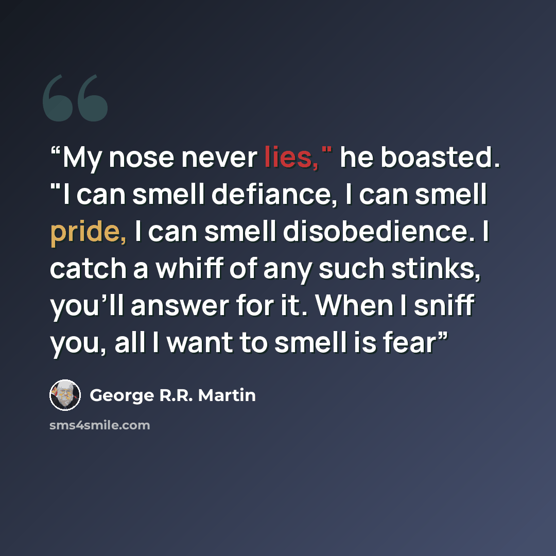 “My nose never lies," he boasted. "I can smell defiance, I can smell pride, I can smell disobedience. I catch a whiff of any such stinks, you'll answer for it. When I sniff you, all I want to smell is fear” quote by George R.R. Martin