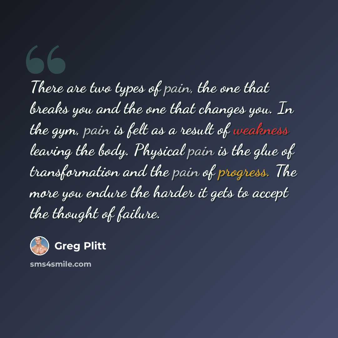 “There are two types of pain, the one that breaks you and the one that changes you. In the gym, pain is felt as a result of weakness leaving the body. Physical pain is the glue of transformation and the pain of progress. The more you endure the harder it gets to accept the thought of failure.” quote by Greg Plitt