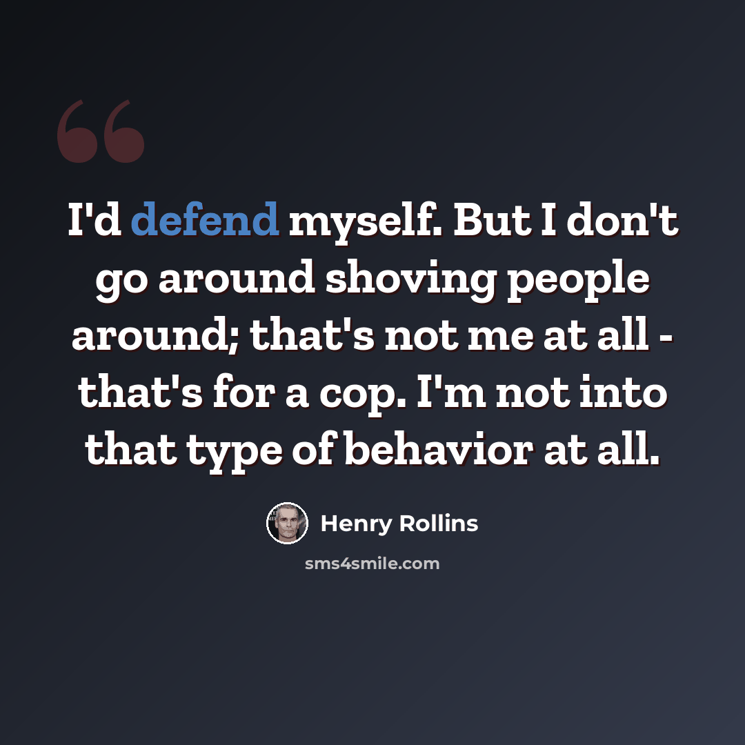 “I'd defend myself. But I don't go around shoving people around; that's not me at all - that's for a cop. I'm not into that type of behavior at all.” quote by Henry Rollins
