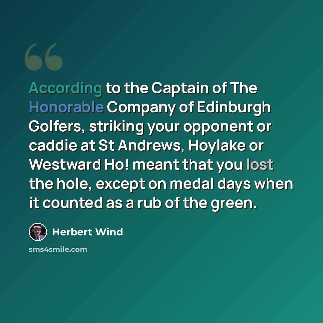 “According to the Captain of The Honorable Company of Edinburgh Golfers, striking your opponent or caddie at St Andrews, Hoylake or Westward Ho! meant that you lost the hole, except on medal days when it counted as a rub of the green.” quote by Herbert Wind