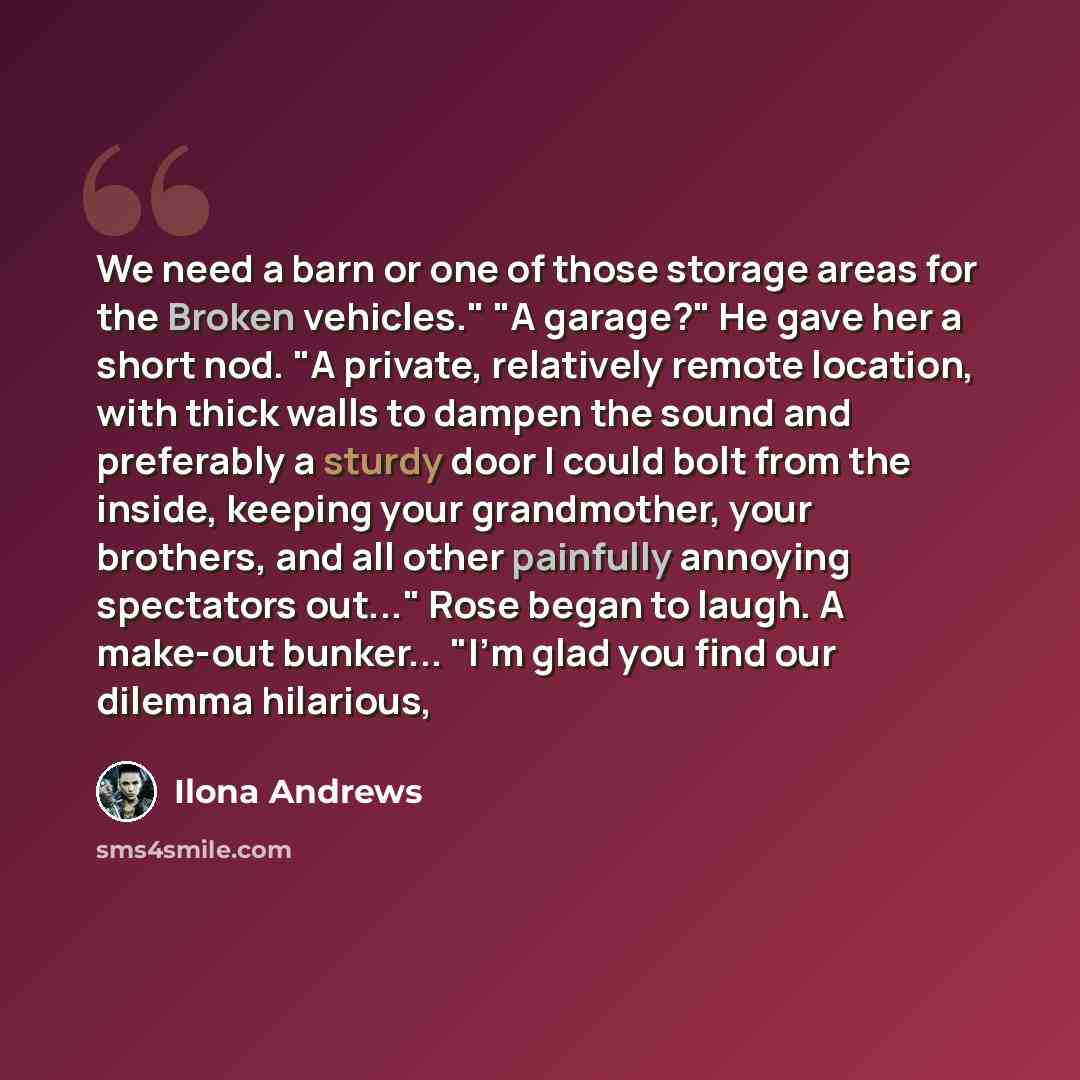 “We need a barn or one of those storage areas for the Broken vehicles." "A garage?" He gave her a short nod. "A private, relatively remote location, with thick walls to dampen the sound and preferably a sturdy door I could bolt from the inside, keeping your grandmother, your brothers, and all other…” quote by Ilona Andrews