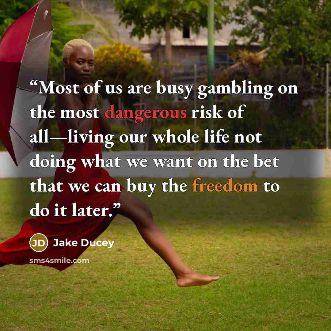 “Most of us are busy gambling on the most dangerous risk of all—living our whole life not doing what we want on the bet that we can buy the freedom to do it later.” quote by Jake Ducey