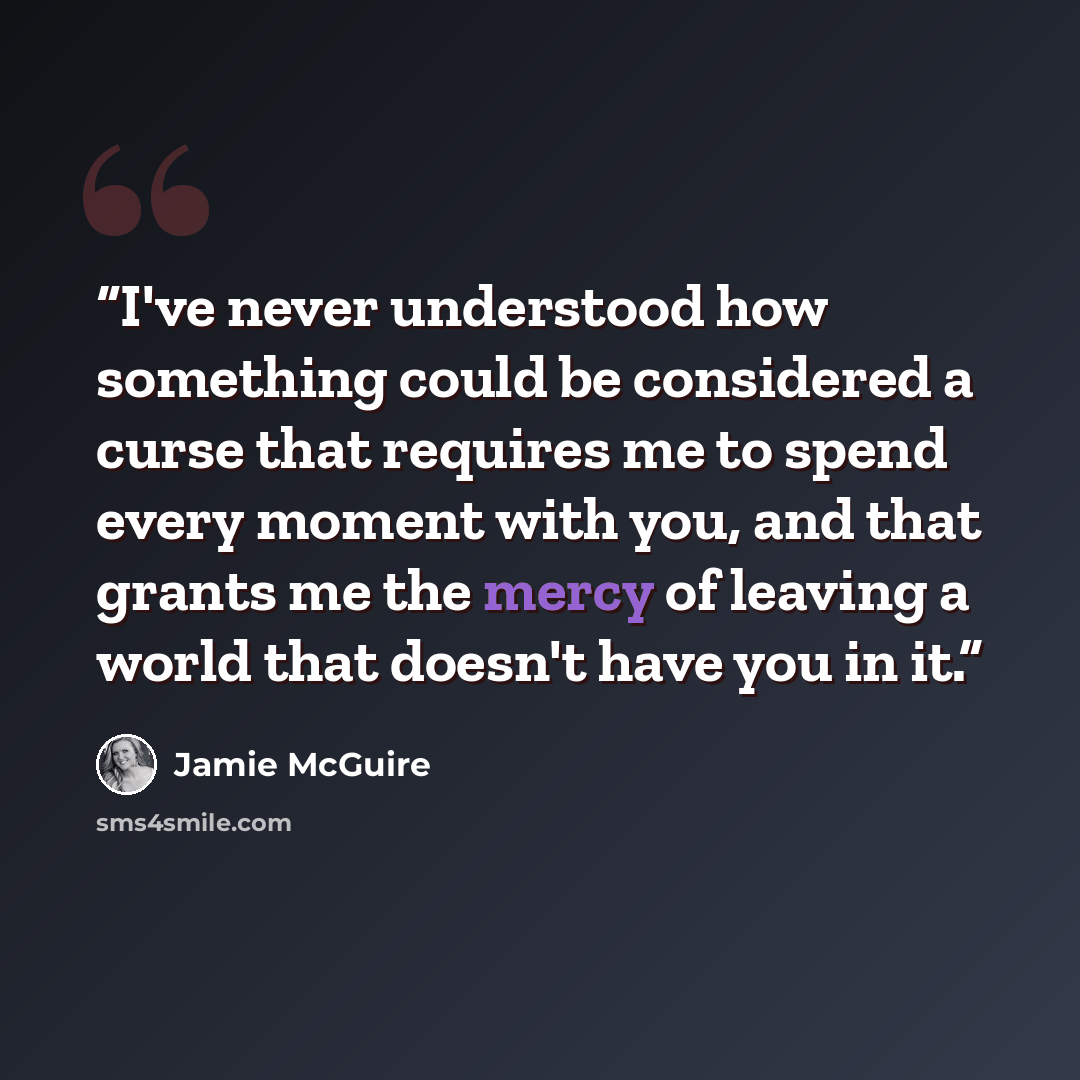 “I've never understood how something could be considered a curse that requires me to spend every moment with you, and that grants me the mercy of leaving a world that doesn't have you in it.” quote by Jamie McGuire