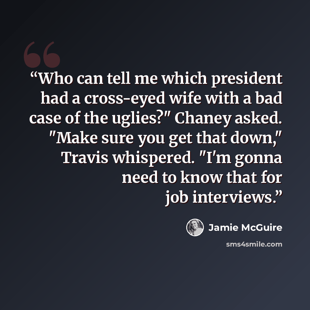 “Who can tell me which president had a cross-eyed wife with a bad case of the uglies?" Chaney asked. "Make sure you get that down," Travis whispered. "I'm gonna need to know that for job interviews.” quote by Jamie McGuire