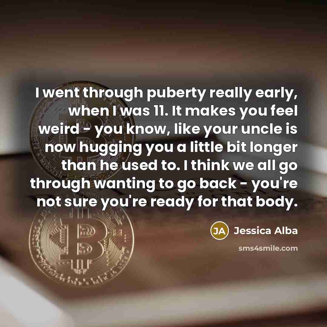 “I went through puberty really early, when I was 11. It makes you feel weird - you know, like your uncle is now hugging you a little bit longer than he used to. I think we all go through wanting to go back - you're not sure you're ready for that body.” quote by Jessica Alba