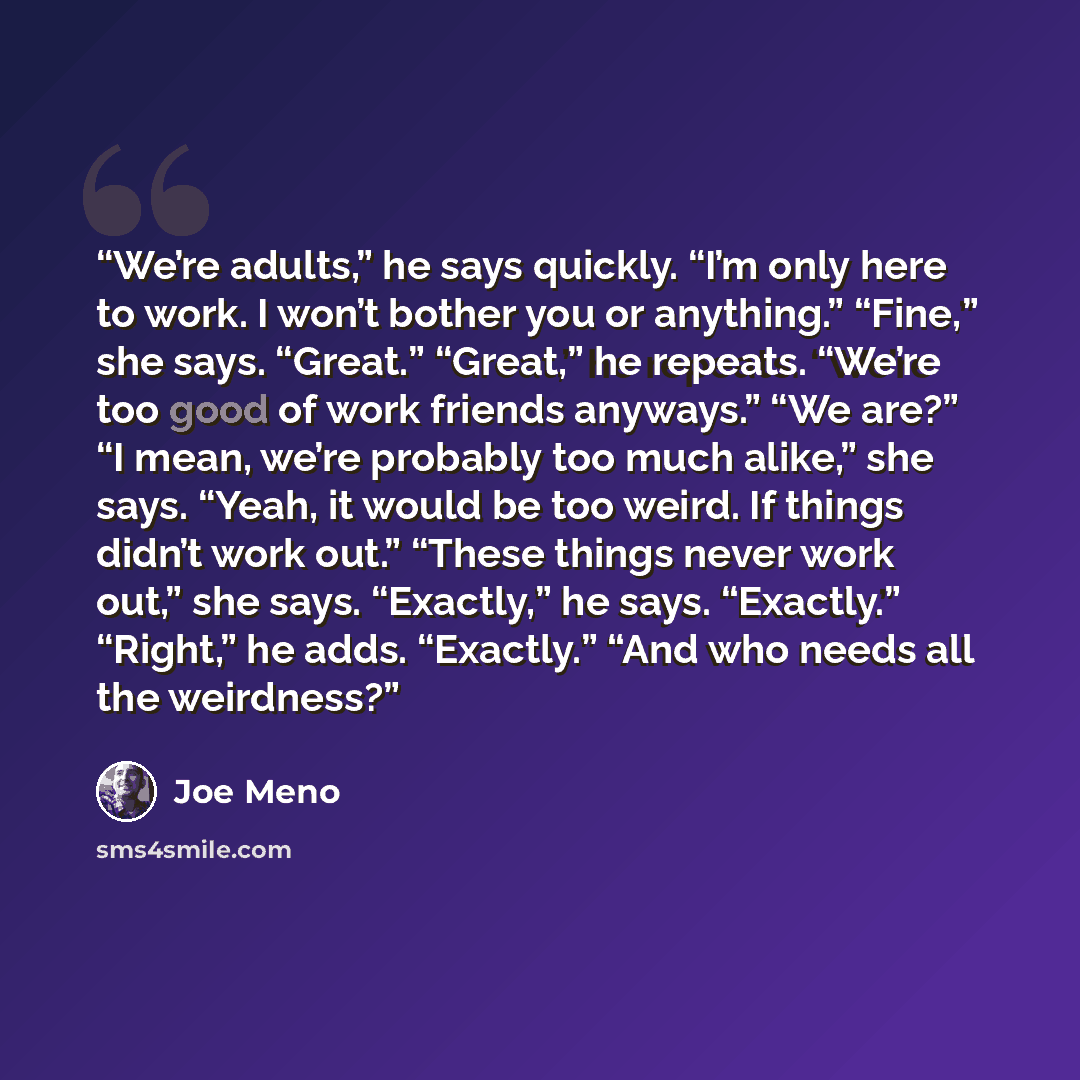 “We’re adults,” he says quickly. “I’m only here to work. I won’t bother you or anything.” “Fine,” she says. “Great.” “Great,” he repeats. “We’re too good of work friends anyways.” “We are?” “I mean, we’re probably too much alike,” she says. “Yeah, it would be too weird. If things didn’t work out.”…” quote by Joe Meno