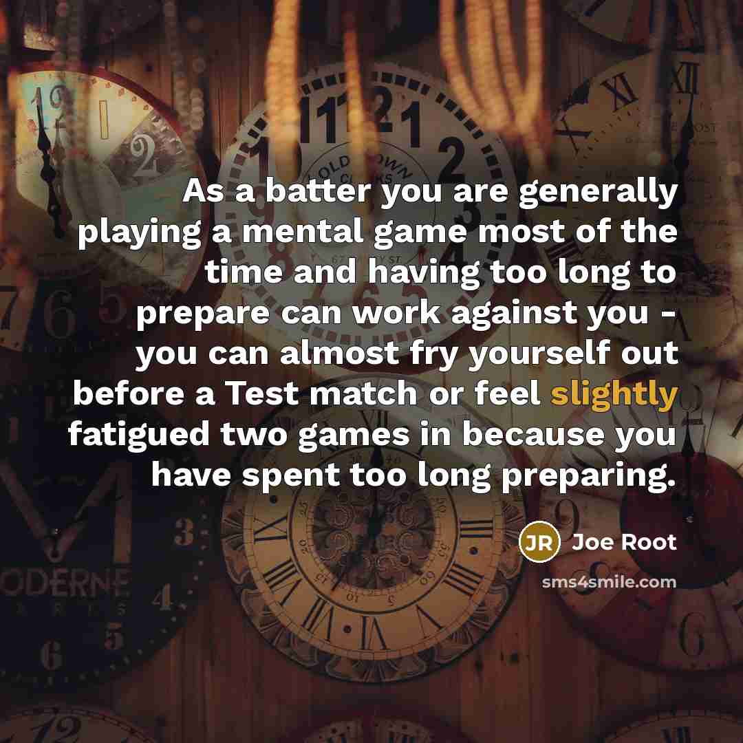 “As a batter you are generally playing a mental game most of the time and having too long to prepare can work against you - you can almost fry yourself out before a Test match or feel slightly fatigued two games in because you have spent too long preparing.” quote by Joe Root