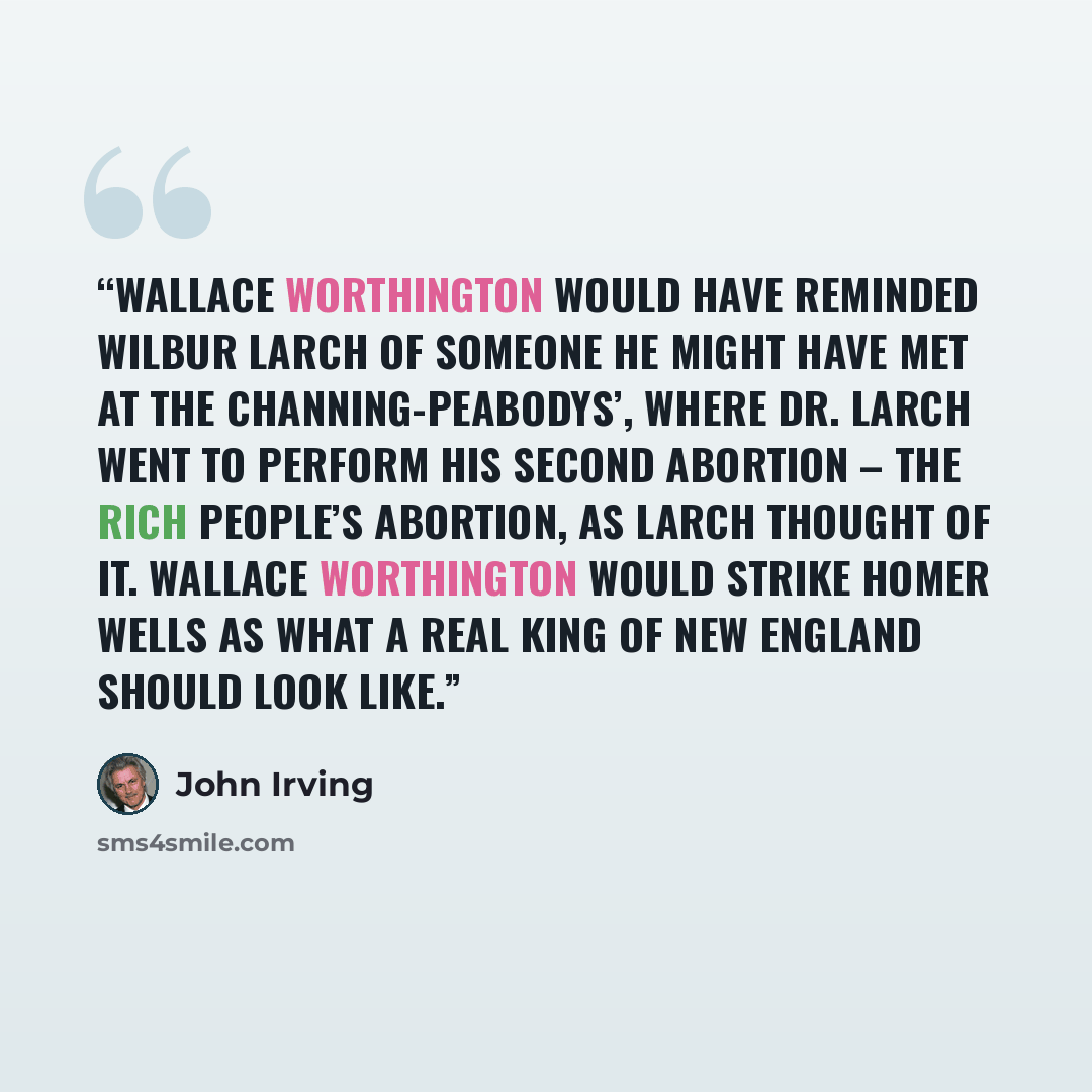 “Wallace Worthington would have reminded Wilbur Larch of someone he might have met at the Channing-Peabodys’, where Dr. Larch went to perform his second abortion – the rich people’s abortion, as Larch thought of it. Wallace Worthington would strike Homer Wells as what a real King of New England…” quote by John Irving