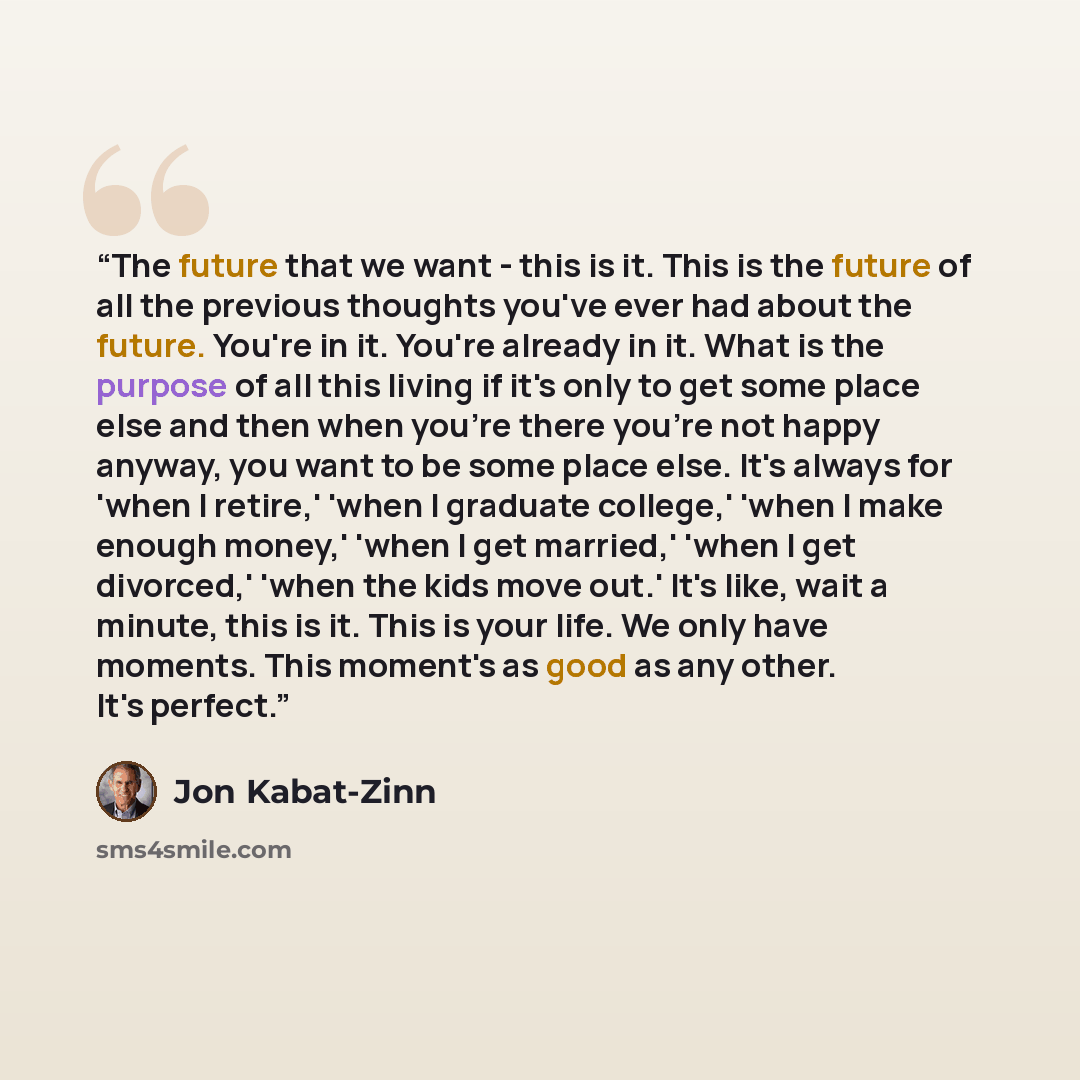 “The future that we want - this is it. This is the future of all the previous thoughts you've ever had about the future. You're in it. You're already in it. What is the purpose of all this living if it's only to get some place else and then when you're there you're not happy anyway, you want to be…” quote by Jon Kabat-Zinn