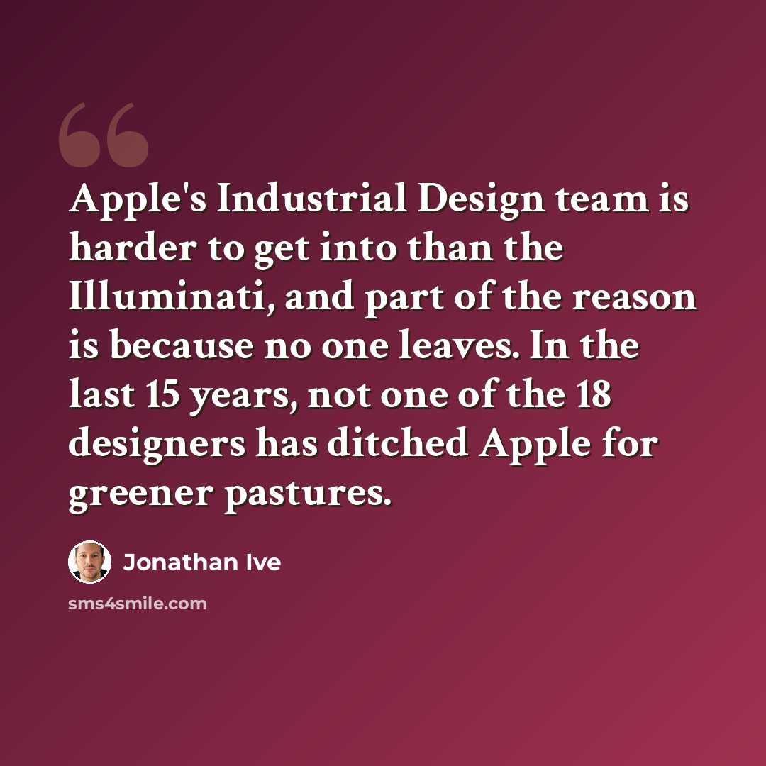 “Apple's Industrial Design team is harder to get into than the Illuminati, and part of the reason is because no one leaves. In the last 15 years, not one of the 18 designers has ditched Apple for greener pastures.” quote by Jonathan Ive
