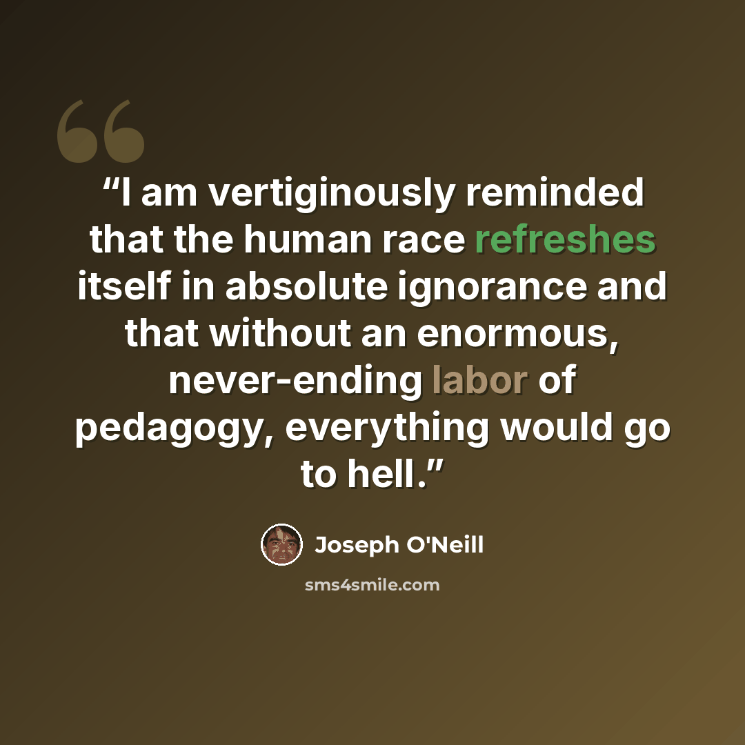 “I am vertiginously reminded that the human race refreshes itself in absolute ignorance and that without an enormous, never-ending labor of pedagogy, everything would go to hell.” quote by Joseph O'Neill