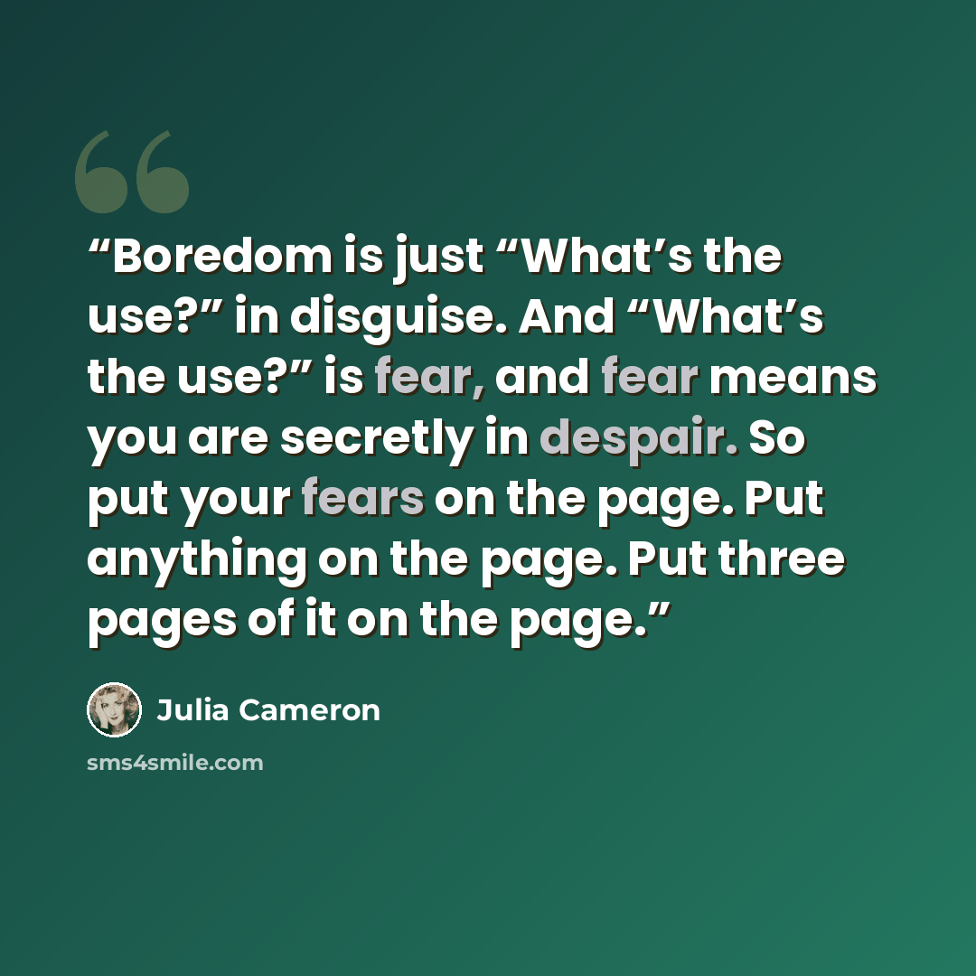 “Boredom is just “What’s the use?” in disguise. And “What’s the use?” is fear, and fear means you are secretly in despair. So put your fears on the page. Put anything on the page. Put three pages of it on the page.” quote by Julia Cameron