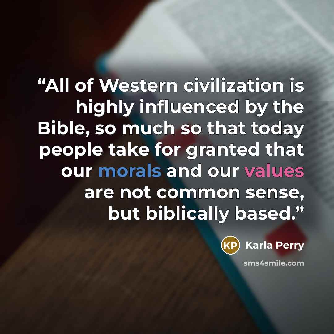 “All of Western civilization is highly influenced by the Bible, so much so that today people take for granted that our morals and our values are not common sense, but biblically based.” quote by Karla Perry