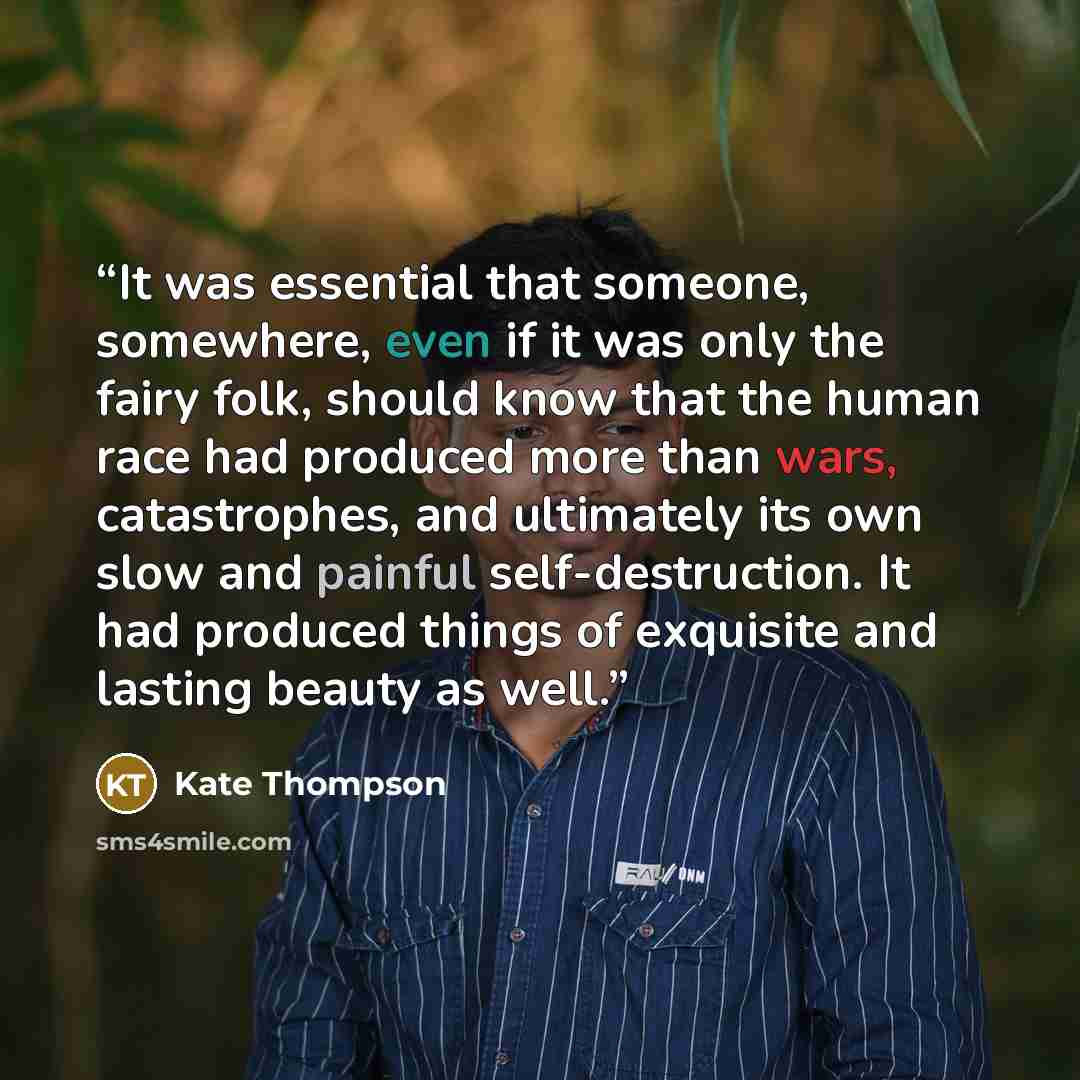“It was essential that someone, somewhere, even if it was only the fairy folk, should know that the human race had produced more than wars, catastrophes, and ultimately its own slow and painful self-destruction. It had produced things of exquisite and lasting beauty as well.” quote by Kate Thompson