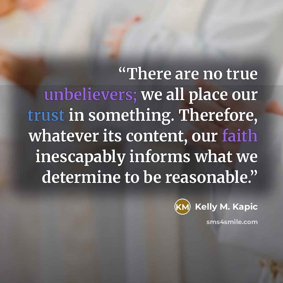 “There are no true unbelievers; we all place our trust in something. Therefore, whatever its content, our faith inescapably informs what we determine to be reasonable.” quote by Kelly M. Kapic