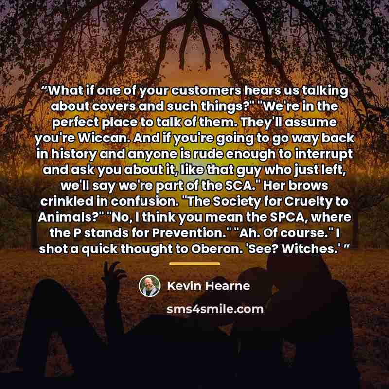 “What if one of your customers hears us talking about covers and such things?" "We're in the perfect place to talk of them. They'll assume you're Wiccan. And if you're going to go way back in history and anyone is rude enough to interrupt and ask you about it, like that guy who just left, we'll say…” quote by Kevin Hearne