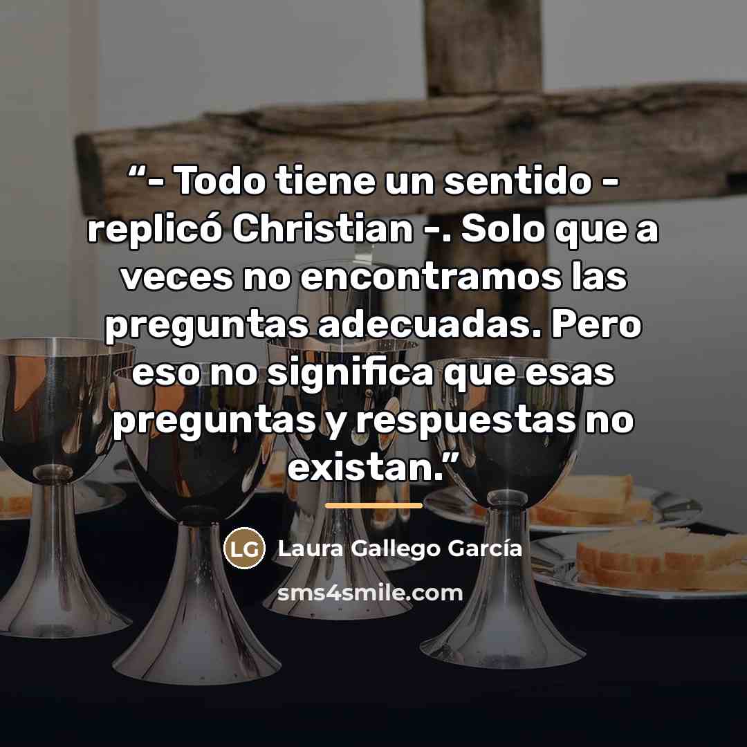 “- Todo tiene un sentido - replicó Christian -. Solo que a veces no encontramos las preguntas adecuadas. Pero eso no significa que esas preguntas y respuestas no existan.” quote by Laura Gallego García