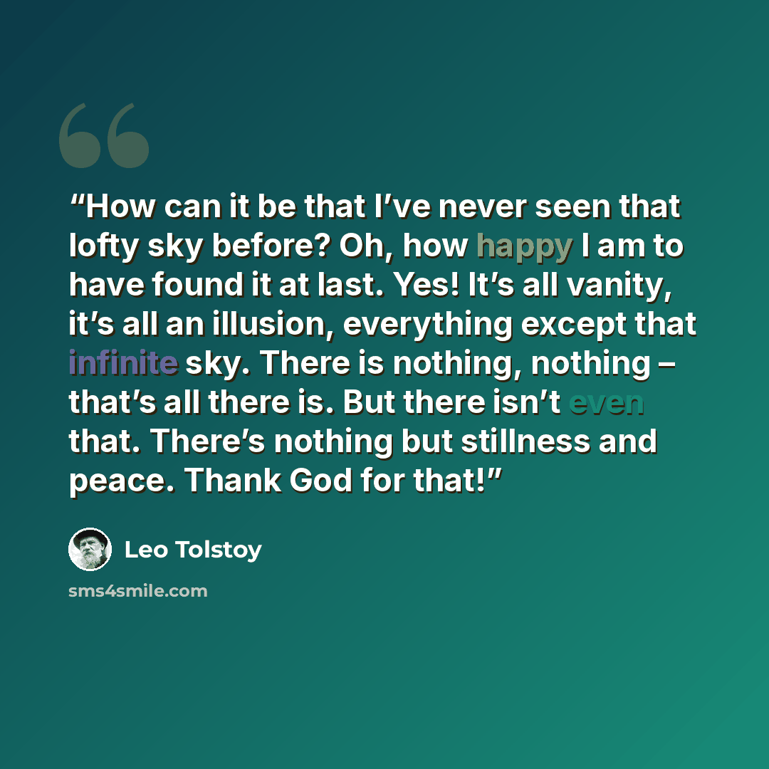 “How can it be that I’ve never seen that lofty sky before? Oh, how happy I am to have found it at last. Yes! It’s all vanity, it’s all an illusion, everything except that infinite sky. There is nothing, nothing – that’s all there is. But there isn’t even that. There’s nothing but stillness and…” quote by Leo Tolstoy