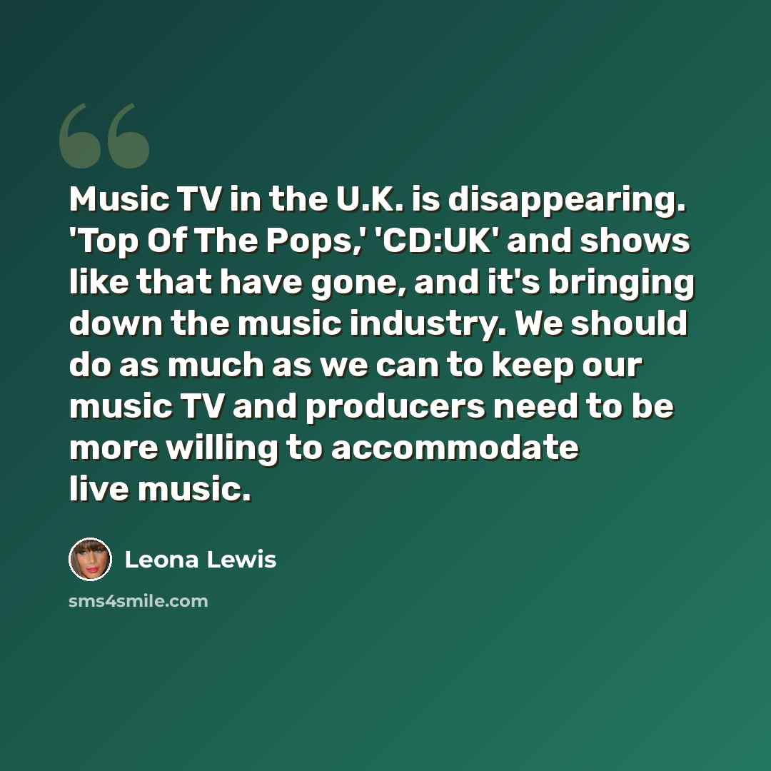 “Music TV in the U.K. is disappearing. 'Top Of The Pops,' 'CD:UK' and shows like that have gone, and it's bringing down the music industry. We should do as much as we can to keep our music TV and producers need to be more willing to accommodate live music.” quote by Leona Lewis