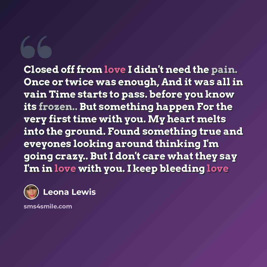 “Closed off from love I didn't need the pain. Once or twice was enough, And it was all in vain Time starts to pass. before you know its frozen.. But something happen For the very first time with you. My heart melts into the ground. Found something true and eveyones looking around thinking I'm going…” quote by Leona Lewis