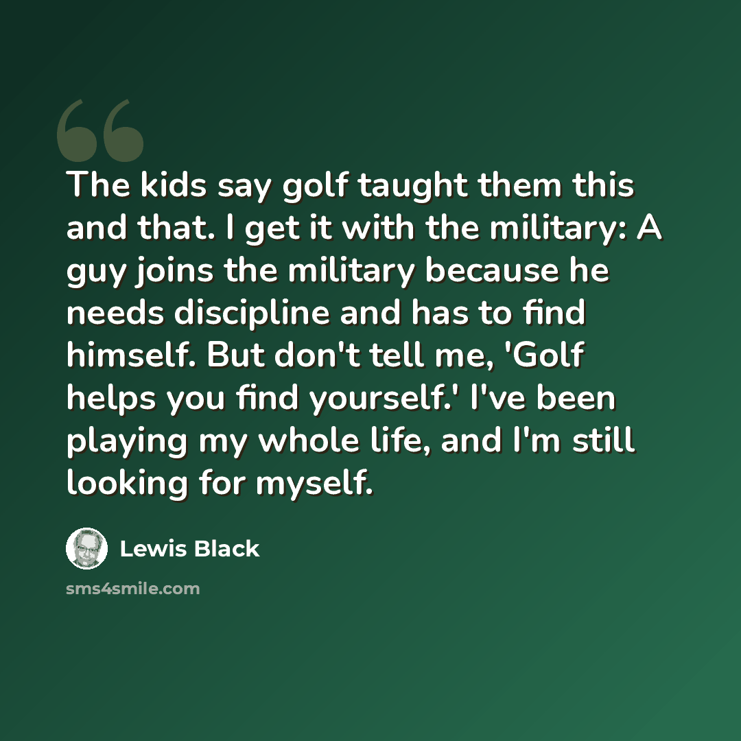 “The kids say golf taught them this and that. I get it with the military: A guy joins the military because he needs discipline and has to find himself. But don't tell me, 'Golf helps you find yourself.' I've been playing my whole life, and I'm still looking for myself.” quote by Lewis Black