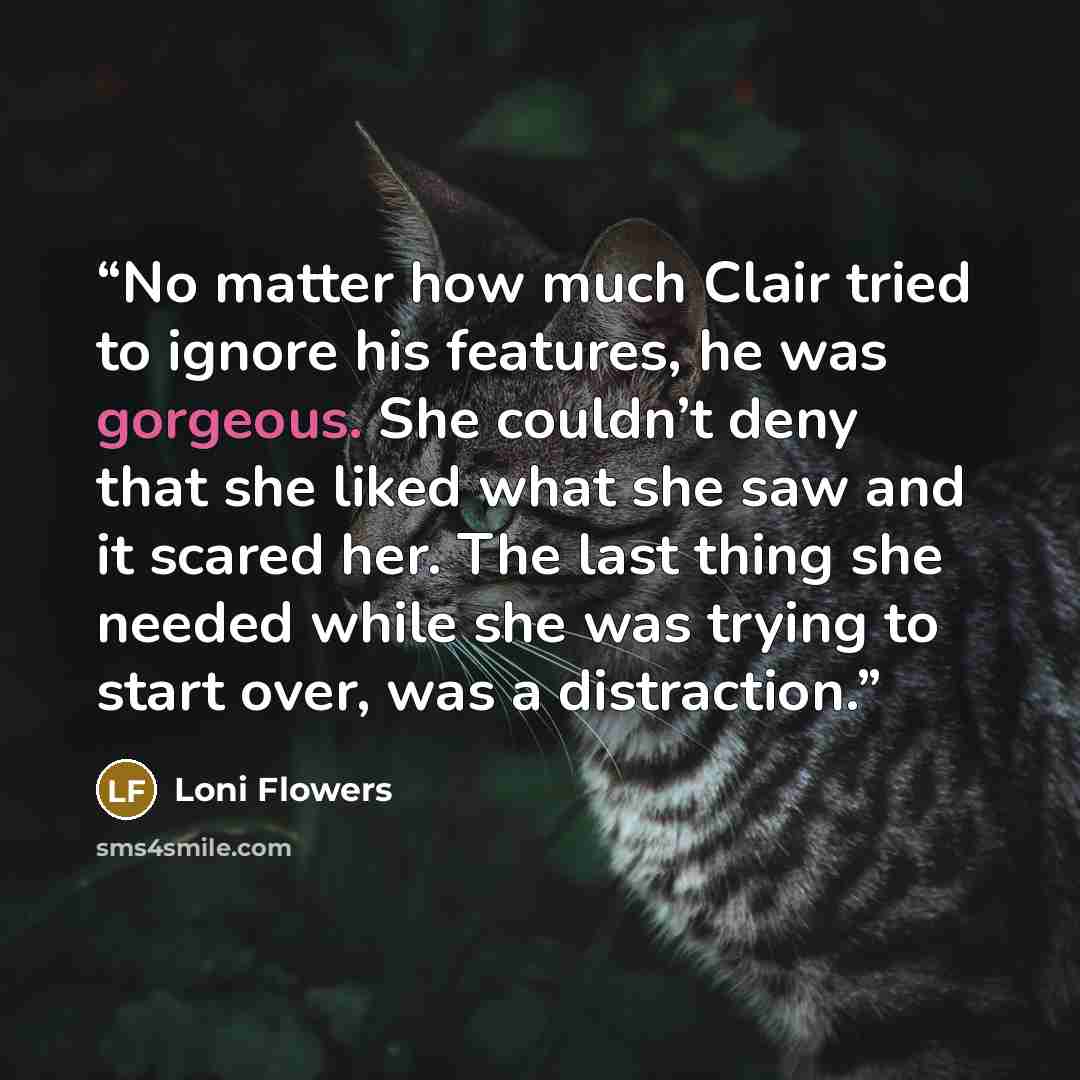 “No matter how much Clair tried to ignore his features, he was gorgeous. She couldn’t deny that she liked what she saw and it scared her. The last thing she needed while she was trying to start over, was a distraction.” quote by Loni Flowers