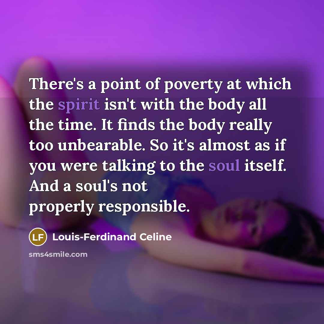 “There's a point of poverty at which the spirit isn't with the body all the time. It finds the body really too unbearable. So it's almost as if you were talking to the soul itself. And a soul's not properly responsible.” quote by Louis-Ferdinand Celine