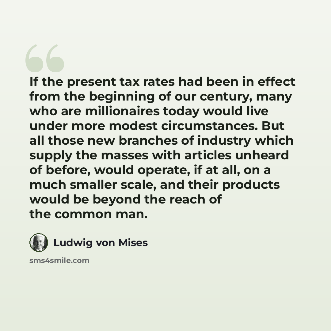 “If the present tax rates had been in effect from the beginning of our century, many who are millionaires today would live under more modest circumstances. But all those new branches of industry which supply the masses with articles unheard of before, would operate, if at all, on a much smaller…” quote by Ludwig von Mises