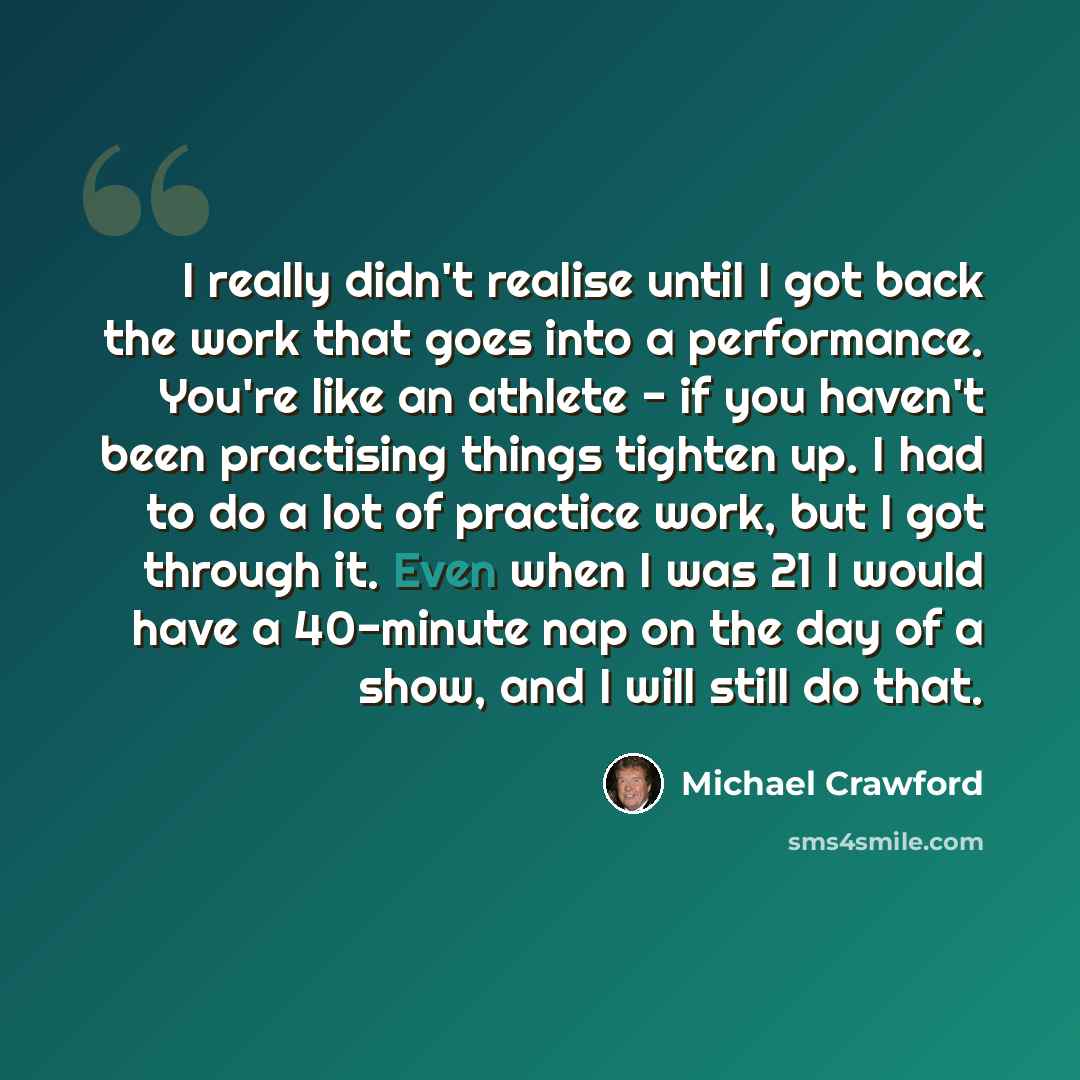 “I really didn't realise until I got back the work that goes into a performance. You're like an athlete - if you haven't been practising things tighten up. I had to do a lot of practice work, but I got through it. Even when I was 21 I would have a 40-minute nap on the day of a show, and I will…” quote by Michael Crawford