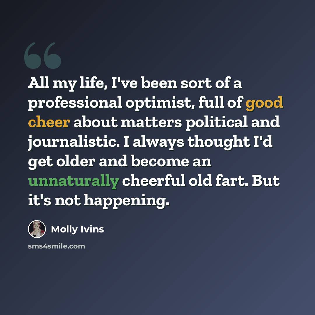 “All my life, I've been sort of a professional optimist, full of good cheer about matters political and journalistic. I always thought I'd get older and become an unnaturally cheerful old fart. But it's not happening.” quote by Molly Ivins