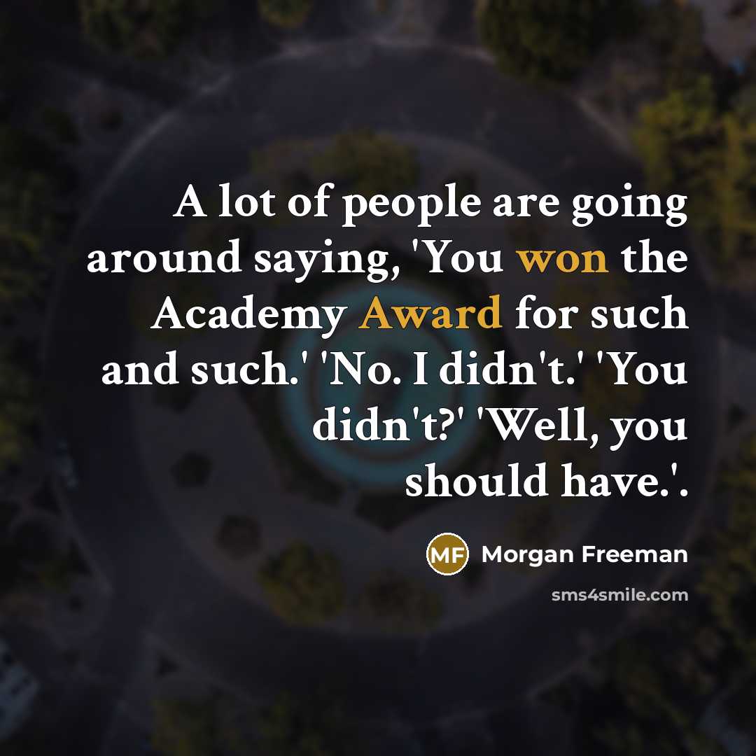 “A lot of people are going around saying, 'You won the Academy Award for such and such.' 'No. I didn't.' 'You didn't?' 'Well, you should have.'.” quote by Morgan Freeman