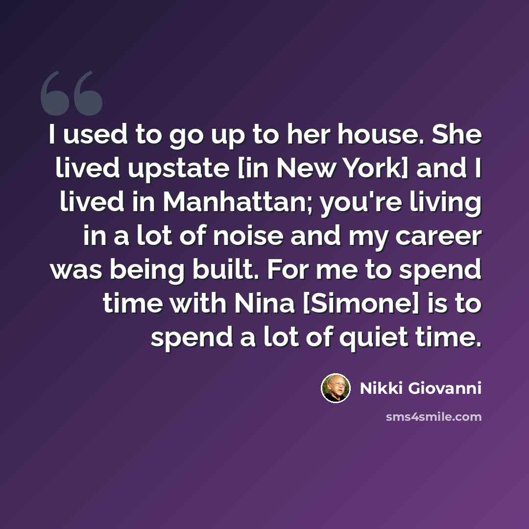 “I used to go up to her house. She lived upstate [in New York] and I lived in Manhattan; you're living in a lot of noise and my career was being built. For me to spend time with Nina [Simone] is to spend a lot of quiet time.” quote by Nikki Giovanni