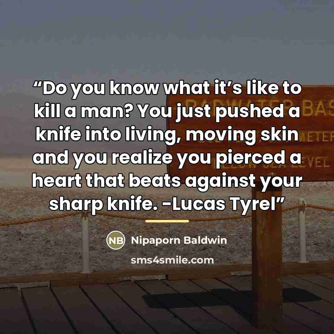 “Do you know what it’s like to kill a man? You just pushed a knife into living, moving skin and you realize you pierced a heart that beats against your sharp knife. -Lucas Tyrel” quote by Nipaporn Baldwin