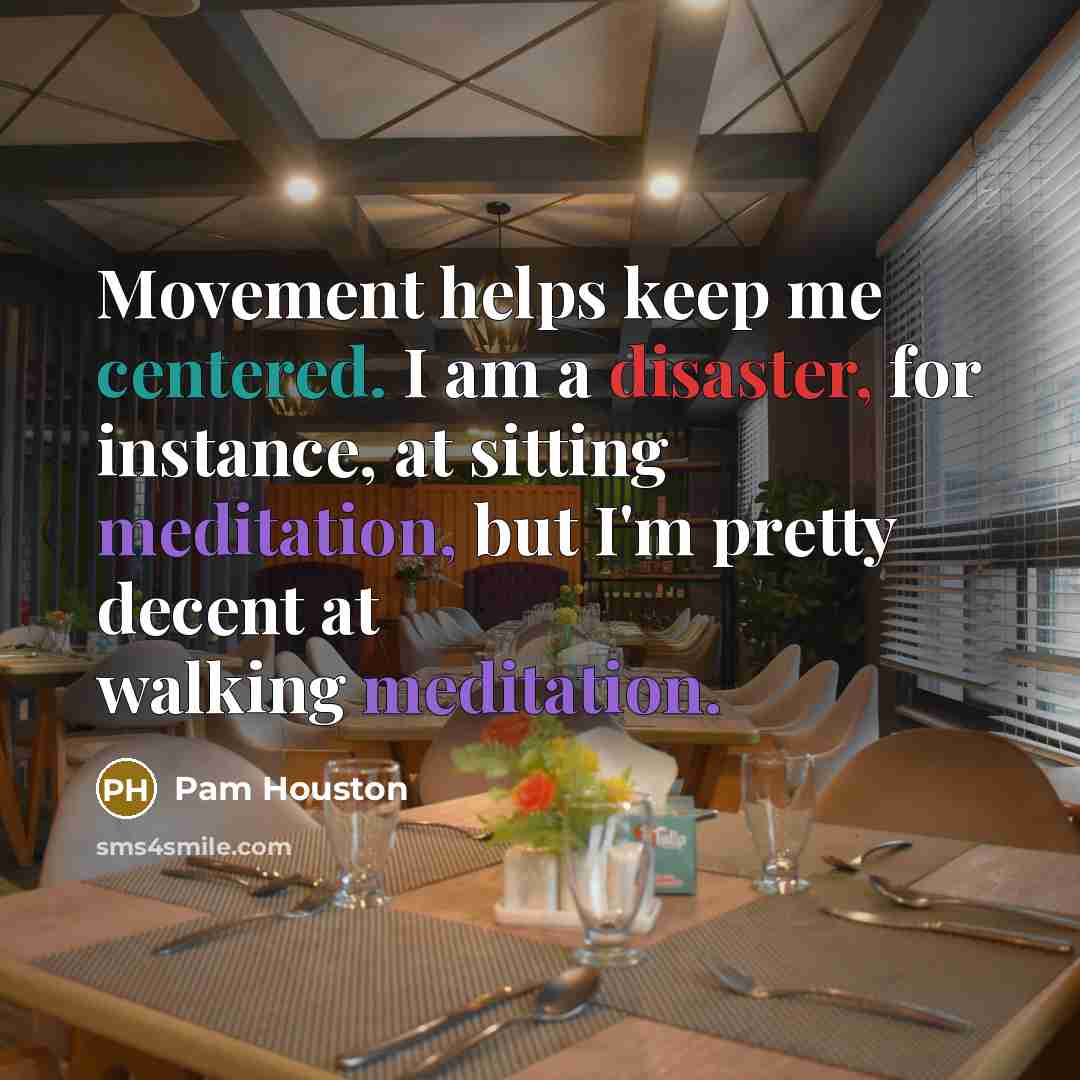 “Movement helps keep me centered. I am a disaster, for instance, at sitting meditation, but I'm pretty decent at walking meditation.” quote by Pam Houston