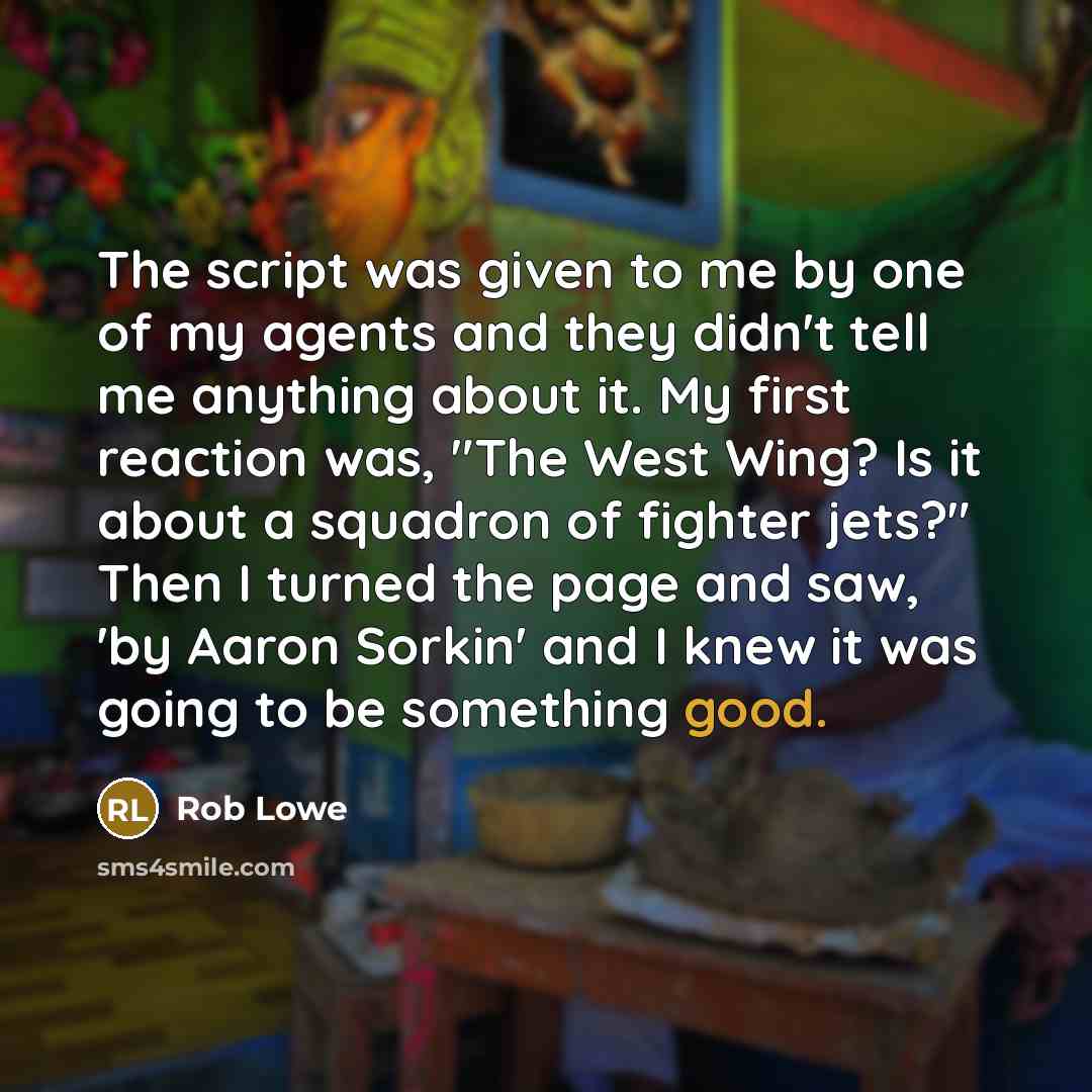 “The script was given to me by one of my agents and they didn't tell me anything about it. My first reaction was, "The West Wing? Is it about a squadron of fighter jets?" Then I turned the page and saw, 'by Aaron Sorkin' and I knew it was going to be something good.” quote by Rob Lowe