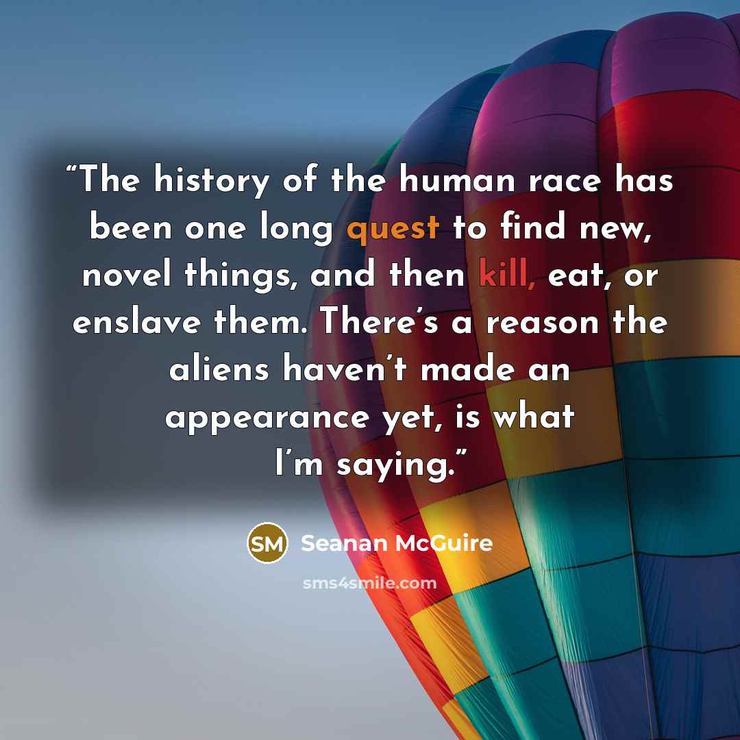 “The history of the human race has been one long quest to find new, novel things, and then kill, eat, or enslave them. There’s a reason the aliens haven’t made an appearance yet, is what I’m saying.” quote by Seanan McGuire