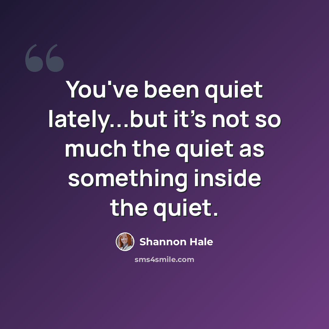 “You've been quiet lately...but it's not so much the quiet as something inside the quiet.” quote by Shannon Hale