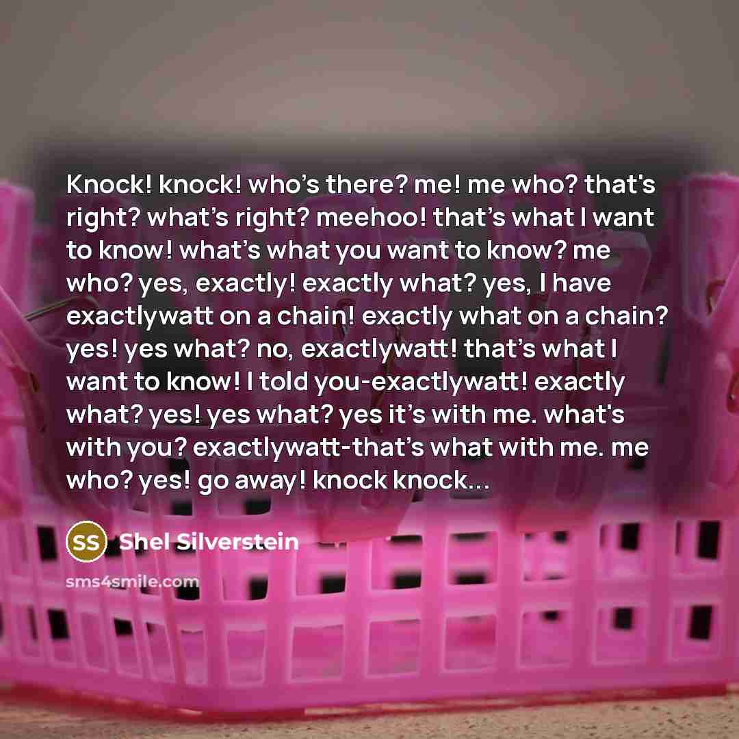“Knock! knock! who's there? me! me who? that's right? what's right? meehoo! that's what I want to know! what's what you want to know? me who? yes, exactly! exactly what? yes, I have exactlywatt on a chain! exactly what on a chain? yes! yes what? no, exactlywatt! that's what I want to know! I told…” quote by Shel Silverstein