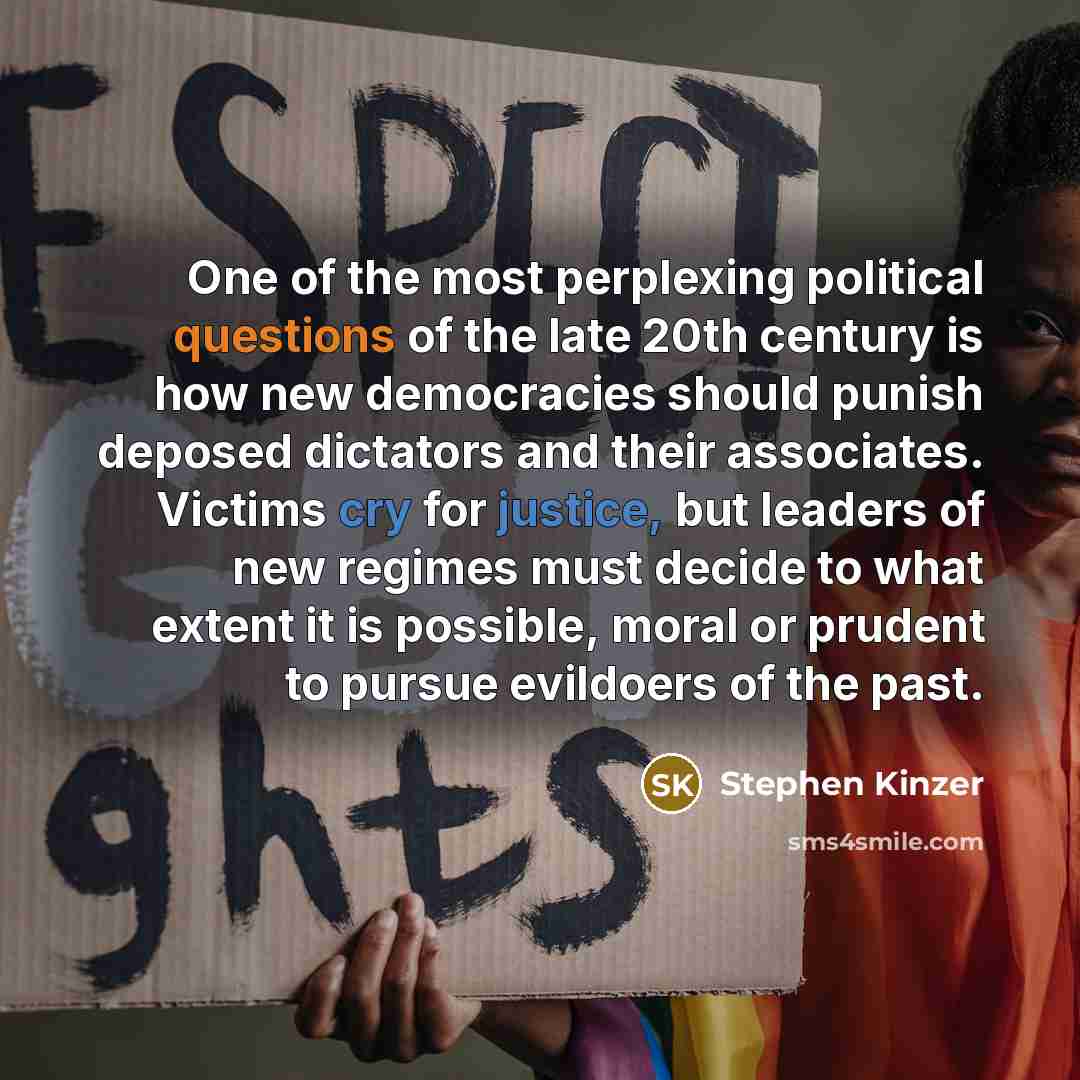 “One of the most perplexing political questions of the late 20th century is how new democracies should punish deposed dictators and their associates. Victims cry for justice, but leaders of new regimes must decide to what extent it is possible, moral or prudent to pursue evildoers of the past.” quote by Stephen Kinzer