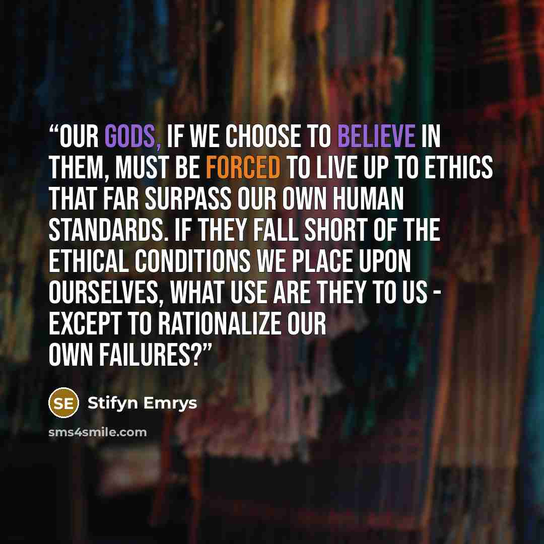 “Our gods, if we choose to believe in them, must be forced to live up to ethics that far surpass our own human standards. If they fall short of the ethical conditions we place upon ourselves, what use are they to us - except to rationalize our own failures?” quote by Stifyn Emrys