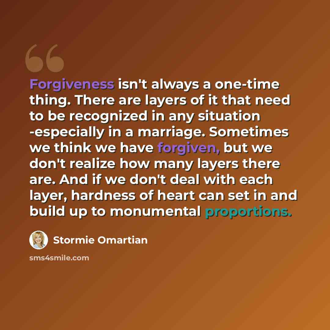“Forgiveness isn't always a one-time thing. There are layers of it that need to be recognized in any situation -especially in a marriage. Sometimes we think we have forgiven, but we don't realize how many layers there are. And if we don't deal with each layer, hardness of heart can set in and build…” quote by Stormie Omartian
