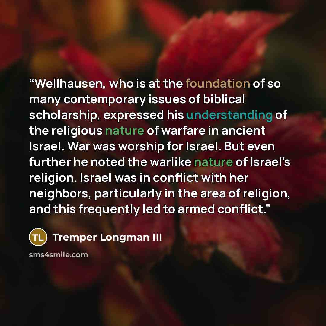 “Wellhausen, who is at the foundation of so many contemporary issues of biblical scholarship, expressed his understanding of the religious nature of warfare in ancient Israel. War was worship for Israel. But even further he noted the warlike nature of Israel’s religion. Israel was in conflict with…” quote by Tremper Longman III